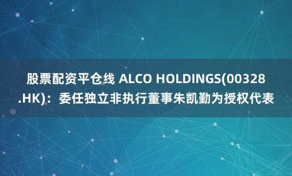 股票配资平仓线 ALCO HOLDINGS(00328.HK):委任独立非执行董事朱凯勤为授权代表