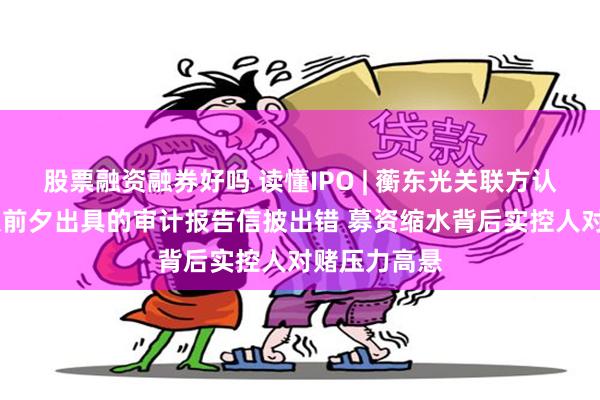 股票融资融券好吗 读懂IPO | 蘅东光关联方认定存疑 申报前夕出具的审计报告信披出错 募资缩水背后实控人对赌压力高悬