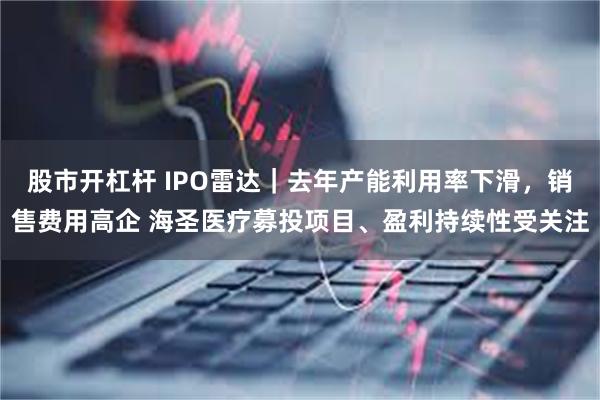 股市开杠杆 IPO雷达|去年产能利用率下滑,销售费用高企 海圣医疗募投项目、盈利持续性受关注