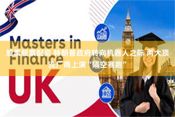 股票股票配资 特朗普政府转向机器人之际 两大顶流厂商上演“隔空赛跑”