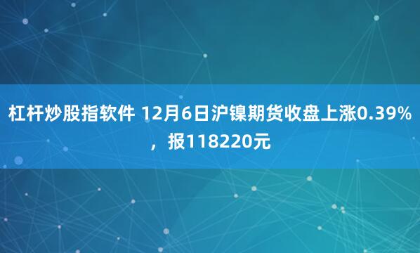 杠杆炒股指软件 12月6日沪镍期货收盘上涨0.39%，报118220元
